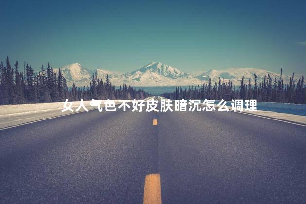 女人气色不好皮肤暗沉怎么调理