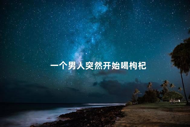 一个男人突然开始喝枸杞