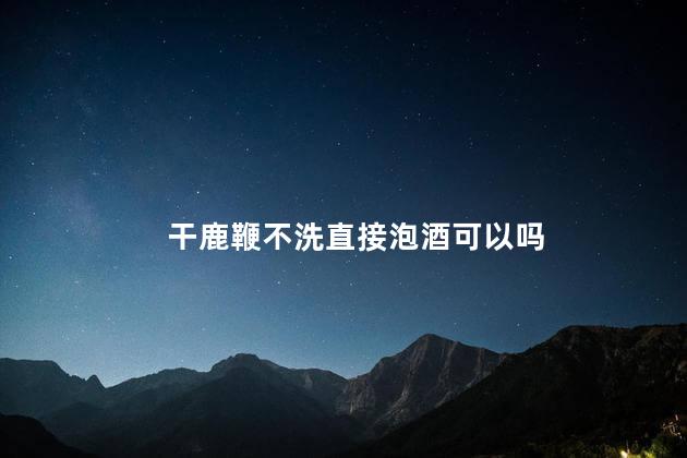 干鹿鞭不洗直接泡酒可以吗