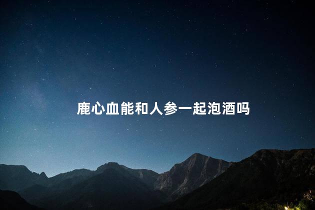 鹿心血能和人参一起泡酒吗